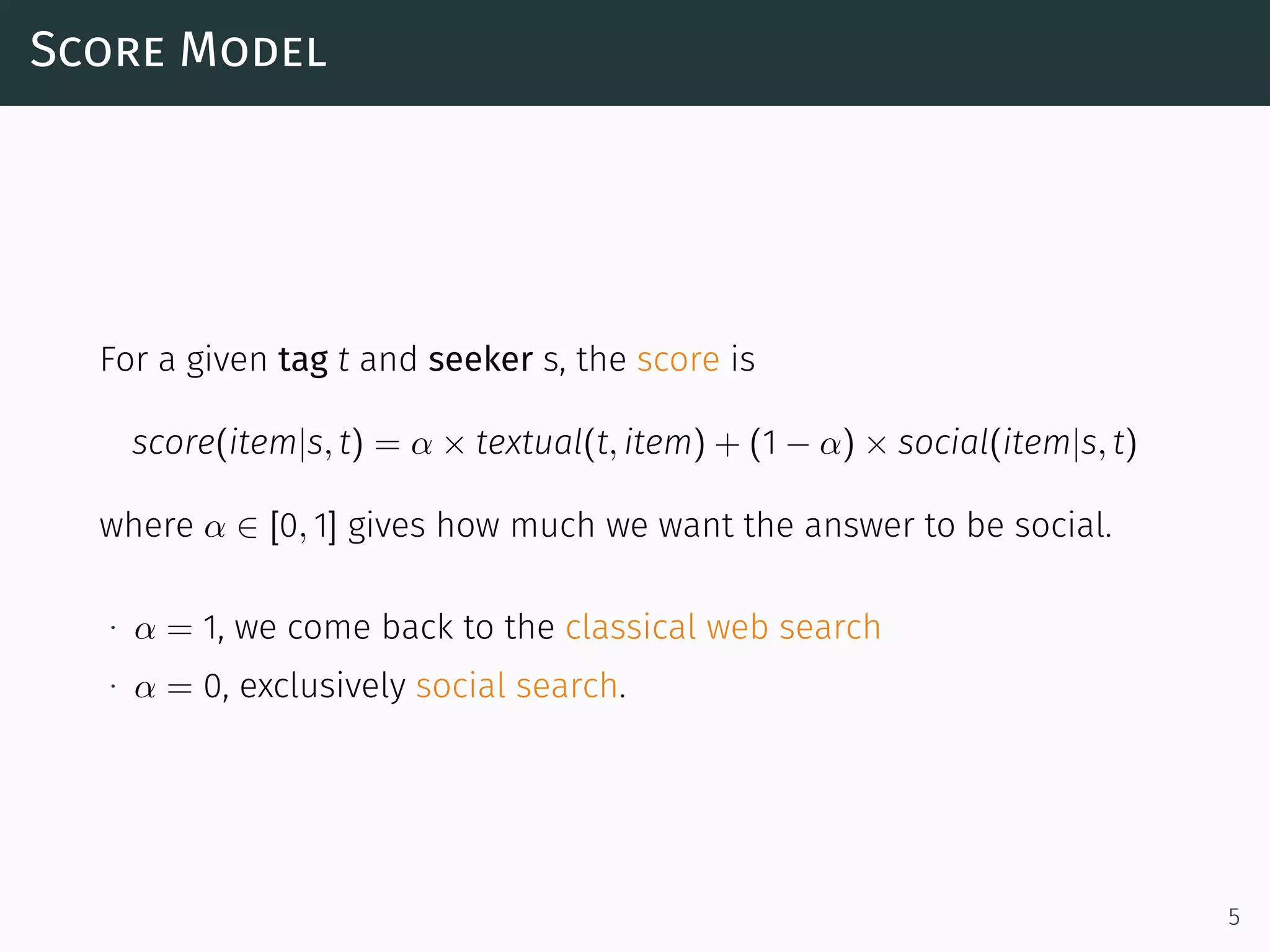 Score Model
For a given tag t and seeker s, the score is
score(item|s, t) = α × textual(t, item) + (1 − α) × social(item|s, t)
where α ∈ [0, 1] gives how much we want the answer to be social.
∙ α = 1, we come back to the classical web search
∙ α = 0, exclusively social search.
5
 