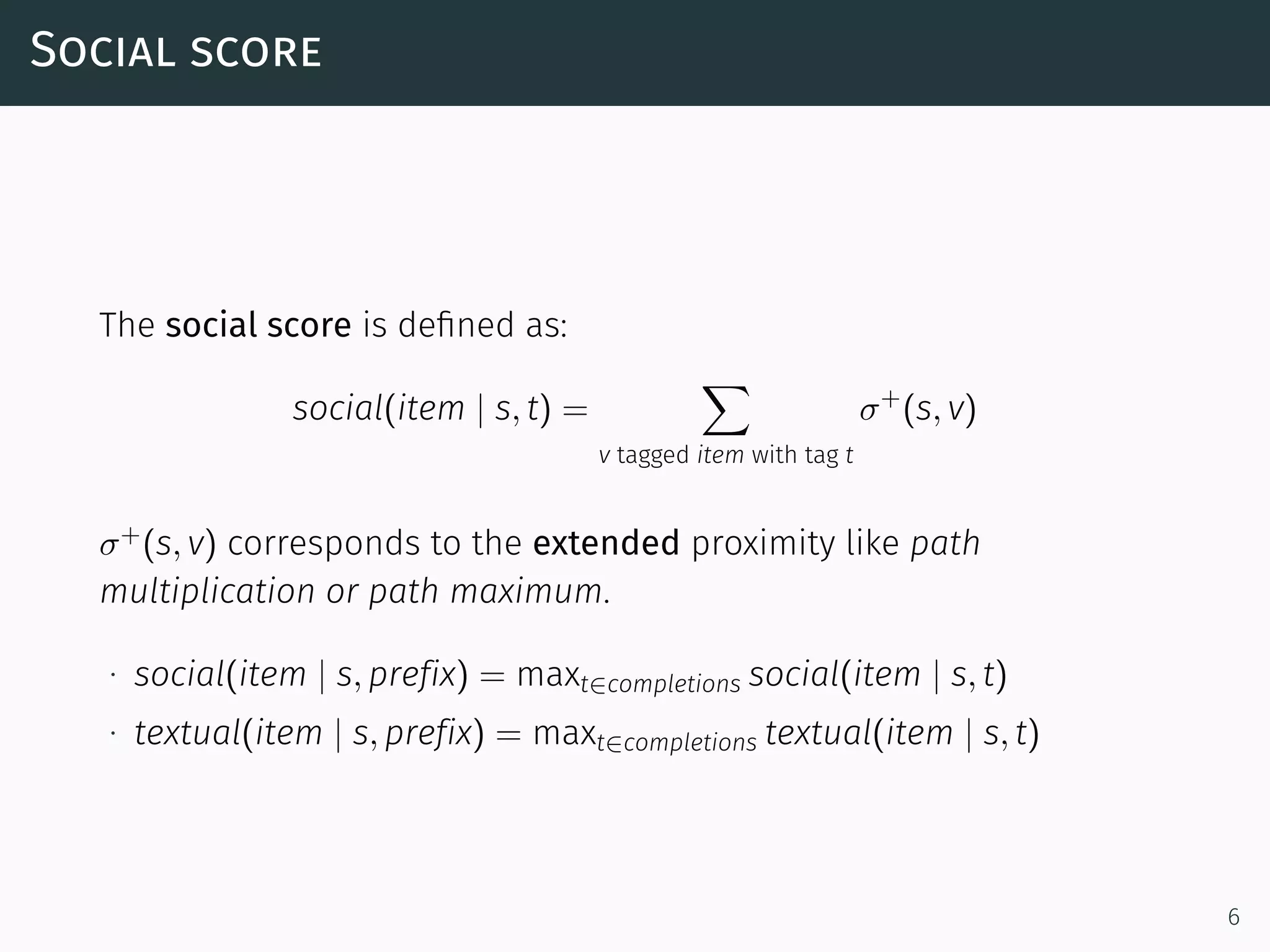 Social score
The social score is deﬁned as:
social(item | s, t) =
∑
v tagged item with tag t
σ+
(s, v)
σ+
(s, v) corresponds to the extended proximity like path
multiplication or path maximum.
∙ social(item | s, prefix) = maxt∈completions social(item | s, t)
∙ textual(item | s, prefix) = maxt∈completions textual(item | s, t)
6
 