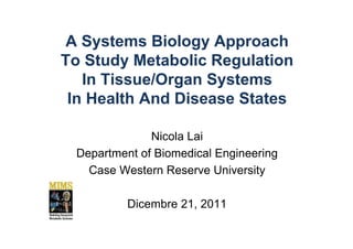 A Systems Biology Approach
To Study Metabolic Regulation
   In Tissue/Organ Systems
 In Health And Disease States

              Nicola Lai
 Department of Biomedical Engineering
   Case Western Reserve University

          Dicembre 21, 2011
 