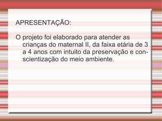 APRESENTAÇÃO: O projeto foi elaborado para atender as crianças do maternal II, da faixa etária de 3 a 4 anos com intuito da preservação e conscientização do meio ambiente. 