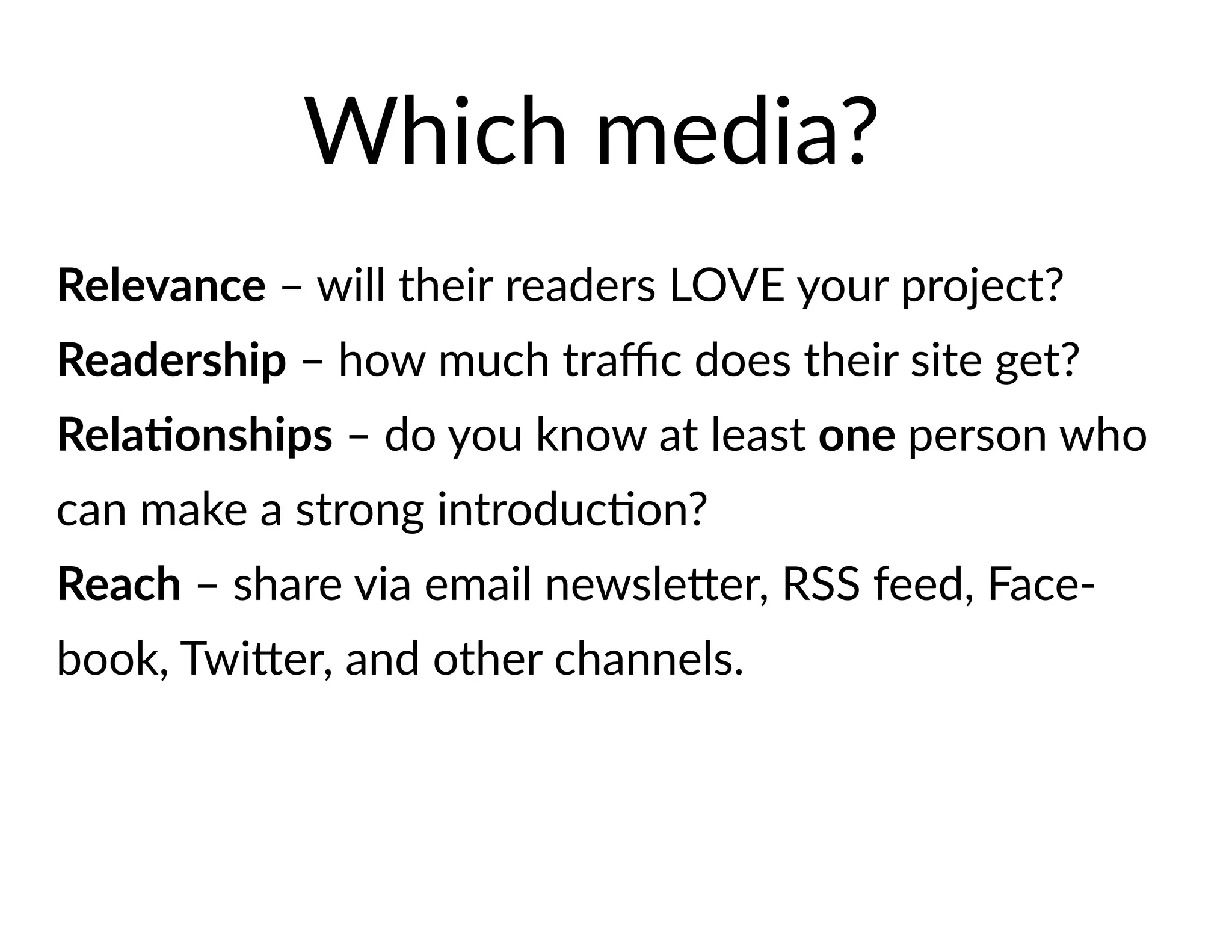 Relevance – will their readers LOVE your project?
Readership – how much traffic does their site get?
Relationships – do you know at least one person who
can make a strong introduction?
Reach – share via email newsletter, RSS feed, Face-
book, Twitter, and other channels.
Which media?