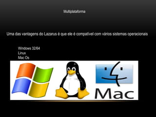 Multiplataforma




Uma das vantagens do Lazarus é que ele é compatível com vários sistemas operacionais


      Windows 32/64
      Linux
      Mac Os
 