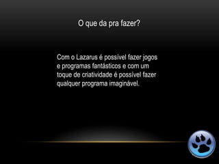 O que da pra fazer?


Com o Lazarus é possível fazer jogos
e programas fantásticos e com um
toque de criatividade é possível fazer
qualquer programa imaginável.
 