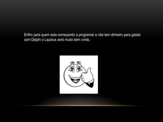 Enfim para quem esta começando a programar e não tem dinheiro para gastar
com Delphi o Lazarus será muito bem vindo.
 