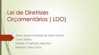 Lei de Diretrizes
Orçamentárias ( LDO)
Aluna: Mayra Andrade de Matos Toledo
Curso: Direito
Período: 9° período, Matutino.
Professor: João Costa
 