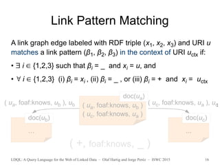 LDQL: A Query Language for the Web of Linked Data – Olaf Hartig and Jorge Peréz – ISWC 2015 16
Link Pattern Matching
( ua, foaf:knows, ub )
( uc, foaf:knows, ua )
doc(ua)
…
doc(ub)
...
doc(uc)
( +, foaf:knows, _ )
( ua, foaf:knows, ub ), ub ( uc, foaf:knows, ua ), uc
A link graph edge labeled with RDF triple (x1, x2, x3) and URI u
matches a link pattern (β1, β2, β3) in the context of URI uctx if:
•  i ∈ {1,2,3} such that βi = _ and xi = u, and
•  i ∈ {1,2,3} (i) βi = xi , (ii) βi = _ , or (iii) βi = + and xi = uctx
 
