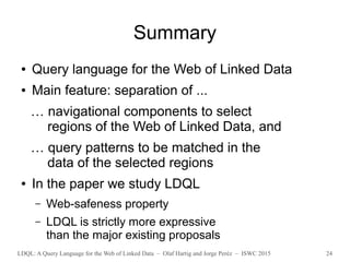 LDQL: A Query Language for the Web of Linked Data – Olaf Hartig and Jorge Peréz – ISWC 2015 24
Summary
● Query language for the Web of Linked Data
● Main feature: separation of ...
… navigational components to select
regions of the Web of Linked Data, and
… query patterns to be matched in the
data of the selected regions
● In the paper we study LDQL
– Web-safeness property
– LDQL is strictly more expressive
than the major existing proposals
 