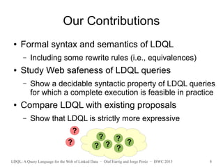 LDQL: A Query Language for the Web of Linked Data – Olaf Hartig and Jorge Peréz – ISWC 2015 8
Our Contributions
● Formal syntax and semantics of LDQL
– Including some rewrite rules (i.e., equivalences)
● Study Web safeness of LDQL queries
– Show a decidable syntactic property of LDQL queries
for which a complete execution is feasible in practice
● Compare LDQL with existing proposals
– Show that LDQL is strictly more expressive
? ?
?
? ?
??
?
 