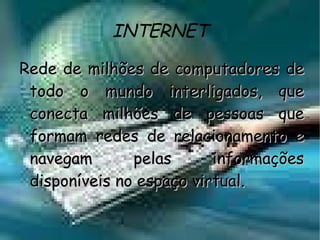INTERNET Rede de milhões de computadores de todo o mundo interligados, que conecta milhões de pessoas que formam redes de relacionamento e navegam pelas informações disponíveis no espaço virtual. 