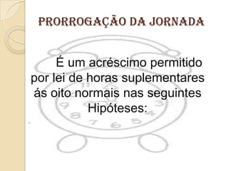 Prorrogação da Jornada

É um acréscimo permitido
por lei de horas suplementares
ás oito normais nas seguintes
Hipóteses:
.

 