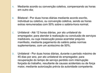 A.

Mediante acordo ou convenção coletiva, compensando as horas
em outro dia;

B.

Bilateral - Por duas horas diárias mediante acordo escrito,
individual ou coletivo, ou convenção coletiva, sendo as horas
extras remuneradas com 50% sobre o salário-hora normal;

C.

Unilateral - Até 12 horas diárias, por ato unilateral do
empregador, para atender à realização ou conclusão de serviços
inadiáveis, ou cuja inexecução possa acarretar prejuízo
manifesto, mediante pagamento do salário pelas normas
suplementares, com um acréscimo de 50%;

D.

Unilateral - Por duas horas diárias, durante o período máximo de
45 dias por ano, por ato unilateral do empregador, para
recuperação do tempo de serviço perdido com interrupção
forçada do trabalho, resultante de causas acidentais ou de força
maior, mediante autorização prévia da autoridade competente.

 