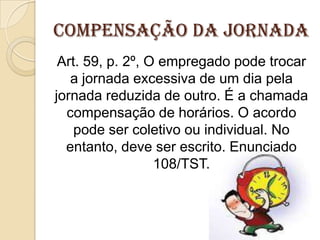 Compensação da Jornada
Art. 59, p. 2º, O empregado pode trocar
a jornada excessiva de um dia pela
jornada reduzida de outro. É a chamada
compensação de horários. O acordo
pode ser coletivo ou individual. No
entanto, deve ser escrito. Enunciado
108/TST.

 