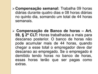 Compensação

semanal: Trabalha 09 horas
diárias durante quatro dias e 08 horas diárias
no quinto dia, somando um total de 44 horas
semanais.



Compensação de Banco de horas – Art.
59, § 2º CLT: Horas trabalhadas a mais para
descanso posterior. O banco de horas não
pode acumular mais de 44 horas, quando
chegar a esse total o empregador deve dar
descanso ao empregado. Se o empregado é
demitido tendo horas no banco de horas,
essas horas terão que ser pagas como
extras.

 