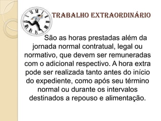 Trabalho Extraordinário
São as horas prestadas além da
jornada normal contratual, legal ou
normativo, que devem ser remuneradas
com o adicional respectivo. A hora extra
pode ser realizada tanto antes do início
do expediente, como após seu término
normal ou durante os intervalos
destinados a repouso e alimentação.

 