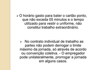 O



horário gasto para bater o cartão ponto,
que não exceda 05 minutos e o tempo
utilizado para vestir o uniforme, não
constitui trabalho extraordinário.

No contrato individual de trabalho as
partes não podem derrogar o limite
máximo da jornada, só através de acordo
ou convenção coletiva. - O empregador
pode unilateralmente, prorrogar a jornada
em alguns casos.

 