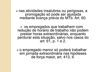  nas

atividades insalubres ou perigosas, a
prorrogação só pode ser ajustada
mediante licença prévia do MTb. Art. 60.


os empregados que trabalhem com
redução de horário de trabalho não podem
prestar horas extraordinárias, enquanto
perdurar esta situação, salvo nos casos do
art. 61, p. 1 e 2.
o

empregado menor só poderá trabalhar
em jornada extraordinária nas hipóteses
de força maior, art. 413, II.

 