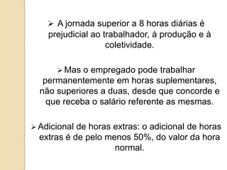  A jornada superior a 8 horas diárias é

prejudicial ao trabalhador, à produção e à
coletividade.
 Mas

o empregado pode trabalhar
permanentemente em horas suplementares,
não superiores a duas, desde que concorde e
que receba o salário referente as mesmas.
 Adicional

de horas extras: o adicional de horas
extras é de pelo menos 50%, do valor da hora
normal.

 