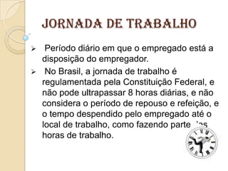 Jornada de Trabalho


Período diário em que o empregado está a
disposição do empregador.
 No Brasil, a jornada de trabalho é
regulamentada pela Constituição Federal, e
não pode ultrapassar 8 horas diárias, e não
considera o período de repouso e refeição, e
o tempo despendido pelo empregado até o
local de trabalho, como fazendo parte das
horas de trabalho.

 