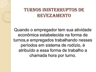 Turnos ininterruptos de
revezamento
Quando o empregador tem sua atividade
econômica estabelecida na forma de
turnos,e empregados trabalhando nesses
períodos em sistema de rodízio, é
atribuído a essa forma de trabalho a
chamada hora por turno.

 