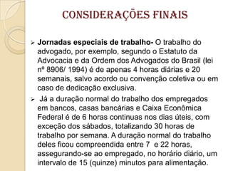 Considerações Finais


Jornadas especiais de trabalho- O trabalho do
advogado, por exemplo, segundo o Estatuto da
Advocacia e da Ordem dos Advogados do Brasil (lei
nº 8906/ 1994) é de apenas 4 horas diárias e 20
semanais, salvo acordo ou convenção coletiva ou em
caso de dedicação exclusiva.
 Já a duração normal do trabalho dos empregados
em bancos, casas bancárias e Caixa Econômica
Federal é de 6 horas continuas nos dias úteis, com
exceção dos sábados, totalizando 30 horas de
trabalho por semana. A duração normal do trabalho
deles ficou compreendida entre 7 e 22 horas,
assegurando-se ao empregado, no horário diário, um
intervalo de 15 (quinze) minutos para alimentação.

 