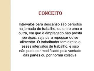 Conceito
Intervalos para descanso são períodos
na jornada de trabalho, ou entre uma e
outra, em que o empregado não presta
serviços, seja para repousar ou se
alimentar. O trabalhador tem direito a
esses intervalos de trabalho, e isso
não pode ser modificado pela vontade
das partes ou por norma coletiva.

 