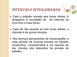 intervalo Intrajornada
 Caso o trabalho exceda seis horas diárias, é
obrigatório a concessão de um intervalo de
uma hora a duas horas.
 Caso de não exceder às seis horas diárias, o
intervalo é de quinze minutos.
 Nos serviços permanentes de mecanografia, a
cada período de noventa minutos de trabalho
consecutivo, corresponderá a um repouso de
dez minutos não deduzidos da jornada de
trabalho.

 