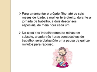  Para amamentar o próprio filho, até os seis
meses de idade, a mulher terá direito, durante a
jornada de trabalho, a dois descansos
especiais, de meia hora cada um.
 No caso dos trabalhadores de minas em
subsolo, a cada três horas consecutivas de
trabalho, será obrigatório uma pausa de quinze
minutos para repouso.

 