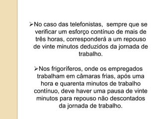 No caso das telefonistas, sempre que se
verificar um esforço contínuo de mais de
três horas, corresponderá a um repouso
de vinte minutos deduzidos da jornada de
trabalho.
Nos frigoríferos, onde os empregados
trabalham em câmaras frias, após uma
hora e quarenta minutos de trabalho
contínuo, deve haver uma pausa de vinte
minutos para repouso não descontados
da jornada de trabalho.

 