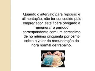 Quando o intervalo para repouso e
alimentação, não for concedido pelo
empregador, este ficará obrigado a
remunerar o período
correspondente com um acréscimo
de no mínimo cinquenta por cento
sobre o valor da remuneração da
hora normal de trabalho.

 
