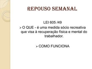 REPOUSO SEMANAL
LEI 605 /49
 O QUE - é uma medida sócio recreativa
que visa à recuperação física e mental do
trabalhador.
 COMO

FUNCIONA

 