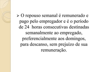 

O repouso semanal é remunerado e
pago pelo empregador e é o período
de 24 horas consecutivas destinadas
semanalmente ao empregado,
preferencialmente aos domingos,
para descanso, sem prejuízo de sua
remuneração.

 