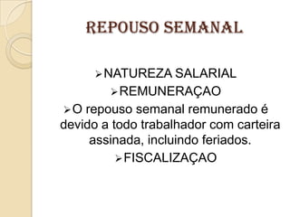 REPOUSO SEMANAL
 NATUREZA SALARIAL
 REMUNERAÇAO
O

repouso semanal remunerado é
devido a todo trabalhador com carteira
assinada, incluindo feriados.
 FISCALIZAÇAO

 