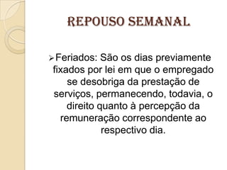 REPOUSO SEMANAL
 Feriados:

São os dias previamente
fixados por lei em que o empregado
se desobriga da prestação de
serviços, permanecendo, todavia, o
direito quanto à percepção da
remuneração correspondente ao
respectivo dia.

 