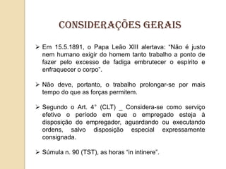 Considerações gerais
 Em 15.5.1891, o Papa Leão XIII alertava: “Não é justo
nem humano exigir do homem tanto trabalho a ponto de
fazer pelo excesso de fadiga embrutecer o espírito e
enfraquecer o corpo”.
 Não deve, portanto, o trabalho prolongar-se por mais
tempo do que as forças permitem.
 Segundo o Art. 4° (CLT) _ Considera-se como serviço
efetivo o período em que o empregado esteja à
disposição do empregador, aguardando ou executando
ordens, salvo disposição especial expressamente
consignada.
 Súmula n. 90 (TST), as horas “in intinere”.

 