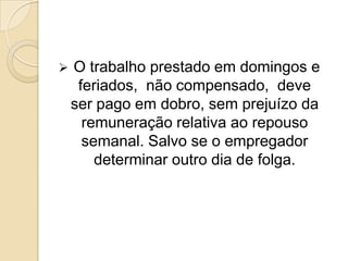 

O trabalho prestado em domingos e
feriados, não compensado, deve
ser pago em dobro, sem prejuízo da
remuneração relativa ao repouso
semanal. Salvo se o empregador
determinar outro dia de folga.

 