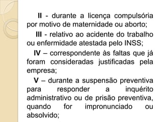 II - durante a licença compulsória
por motivo de maternidade ou aborto;
III - relativo ao acidente do trabalho
ou enfermidade atestada pelo INSS;
IV – correspondente às faltas que já
foram consideradas justificadas pela
empresa;
V – durante a suspensão preventiva
para
responder
a
inquérito
administrativo ou de prisão preventiva,
quando
for
impronunciado
ou
absolvido;

 
