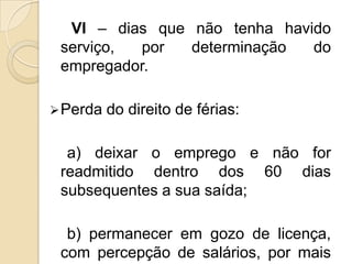 VI – dias que não tenha havido
serviço,
por
determinação
do
empregador.
 Perda

do direito de férias:

a) deixar o emprego e não for
readmitido dentro dos 60 dias
subsequentes a sua saída;
b) permanecer em gozo de licença,
com percepção de salários, por mais

 
