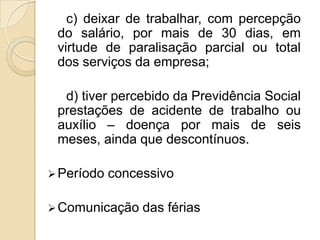 c) deixar de trabalhar, com percepção
do salário, por mais de 30 dias, em
virtude de paralisação parcial ou total
dos serviços da empresa;
d) tiver percebido da Previdência Social
prestações de acidente de trabalho ou
auxílio – doença por mais de seis
meses, ainda que descontínuos.
 Período

concessivo

 Comunicação

das férias

 
