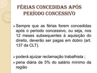Férias concedidas após
período concessivo
 Sempre

que as férias forem concedidas
após o período concessivo, ou seja, nos
12 meses subsequentes à aquisição do
direito, deverão ser pagas em dobro (art.
137 da CLT).

 poderá

ajuizar reclamação trabalhista ;
 pena diária de 5% do salário mínimo da
região

 