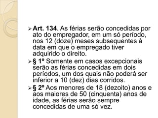  Art.

134. As férias serão concedidas por
ato do empregador, em um só período,
nos 12 (doze) meses subsequentes à
data em que o empregado tiver
adquirido o direito.
 § 1º Somente em casos excepcionais
serão as férias concedidas em dois
períodos, um dos quais não poderá ser
inferior a 10 (dez) dias corridos.
 § 2º Aos menores de 18 (dezoito) anos e
aos maiores de 50 (cinquenta) anos de
idade, as férias serão sempre
concedidas de uma só vez.

 