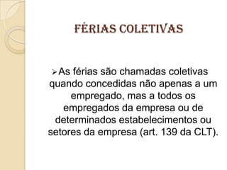 FÉRIAS COLETIVAS

 As

férias são chamadas coletivas
quando concedidas não apenas a um
empregado, mas a todos os
empregados da empresa ou de
determinados estabelecimentos ou
setores da empresa (art. 139 da CLT).

 