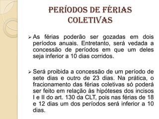Períodos de férias
coletivas
 As

férias poderão ser gozadas em dois
períodos anuais. Entretanto, será vedada a
concessão de períodos em que um deles
seja inferior a 10 dias corridos.

 Será

proibida a concessão de um período de
sete dias e outro de 23 dias. Na prática, o
fracionamento das férias coletivas só poderá
ser feito em relação às hipóteses dos incisos
I e II do art. 130 da CLT, pois nas férias de 18
e 12 dias um dos períodos será inferior a 10
dias.

 