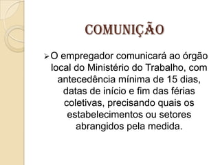Comunição
O

empregador comunicará ao órgão
local do Ministério do Trabalho, com
antecedência mínima de 15 dias,
datas de início e fim das férias
coletivas, precisando quais os
estabelecimentos ou setores
abrangidos pela medida.

 