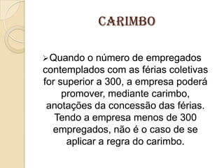 carimbo
 Quando

o número de empregados
contemplados com as férias coletivas
for superior a 300, a empresa poderá
promover, mediante carimbo,
anotações da concessão das férias.
Tendo a empresa menos de 300
empregados, não é o caso de se
aplicar a regra do carimbo.

 