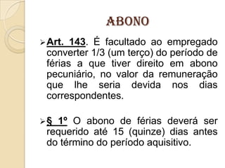 Abono
 Art.

143. É facultado ao empregado
converter 1/3 (um terço) do período de
férias a que tiver direito em abono
pecuniário, no valor da remuneração
que lhe seria devida nos dias
correspondentes.

§

1º O abono de férias deverá ser
requerido até 15 (quinze) dias antes
do término do período aquisitivo.

 