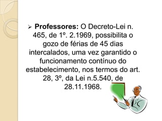Professores: O Decreto-Lei n.
465, de 1º. 2.1969, possibilita o
gozo de férias de 45 dias
intercalados, uma vez garantido o
funcionamento contínuo do
estabelecimento, nos termos do art.
28, 3º, da Lei n.5.540, de
28.11.1968.


 