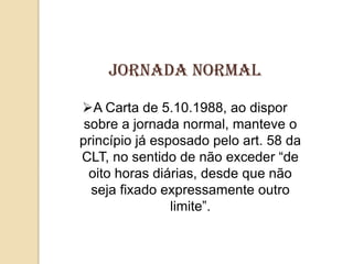 Jornada normal
A Carta de 5.10.1988, ao dispor
sobre a jornada normal, manteve o
princípio já esposado pelo art. 58 da
CLT, no sentido de não exceder “de
oito horas diárias, desde que não
seja fixado expressamente outro
limite”.

 