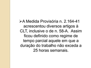 A Medida Provisória n. 2.164-41
acrescentou diversos artigos à
CLT, inclusive o de n. 58-A. Assim
ficou definido como regime de
tempo parcial aquele em que a
duração do trabalho não exceda a
25 horas semanais.

 