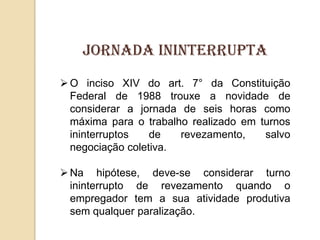 Jornada ininterrupta
 O inciso XIV do art. 7° da Constituição
Federal de 1988 trouxe a novidade de
considerar a jornada de seis horas como
máxima para o trabalho realizado em turnos
ininterruptos
de
revezamento,
salvo
negociação coletiva.
 Na hipótese, deve-se considerar turno
ininterrupto de revezamento quando o
empregador tem a sua atividade produtiva
sem qualquer paralização.

 