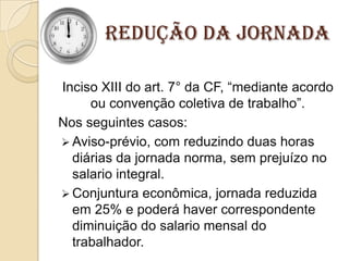 Redução da Jornada
Inciso XIII do art. 7° da CF, “mediante acordo
ou convenção coletiva de trabalho”.
Nos seguintes casos:
 Aviso-prévio, com reduzindo duas horas
diárias da jornada norma, sem prejuízo no
salario integral.
 Conjuntura econômica, jornada reduzida
em 25% e poderá haver correspondente
diminuição do salario mensal do
trabalhador.

 